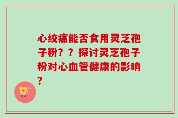 心绞痛能否食用灵芝孢子粉？？探讨灵芝孢子粉对心血管健康的影响？