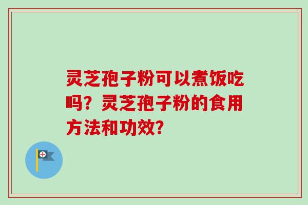 灵芝孢子粉可以煮饭吃吗?灵芝孢子粉的食用方法和功效? 灵芝孢子粉可以煮饭吃吗?灵芝孢子粉的食用方法和功效?