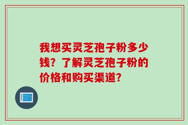我想买灵芝孢子粉多少钱？了解灵芝孢子粉的价格和购买渠道？