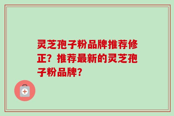 灵芝孢子粉品牌推荐修正？推荐最新的灵芝孢子粉品牌？