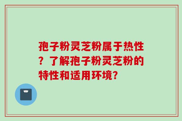 孢子粉灵芝粉属于热性？了解孢子粉灵芝粉的特性和适用环境？