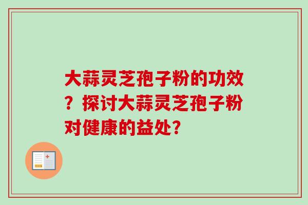 大蒜灵芝孢子粉的功效？探讨大蒜灵芝孢子粉对健康的益处？
