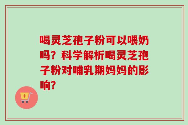 喝灵芝孢子粉可以喂奶吗？科学解析喝灵芝孢子粉对哺乳期妈妈的影响？