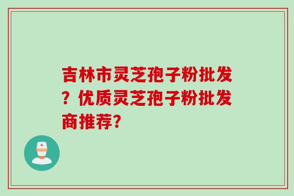 吉林市灵芝孢子粉批发？优质灵芝孢子粉批发商推荐？