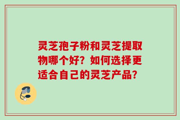 灵芝孢子粉和灵芝提取物哪个好？如何选择更适合自己的灵芝产品？