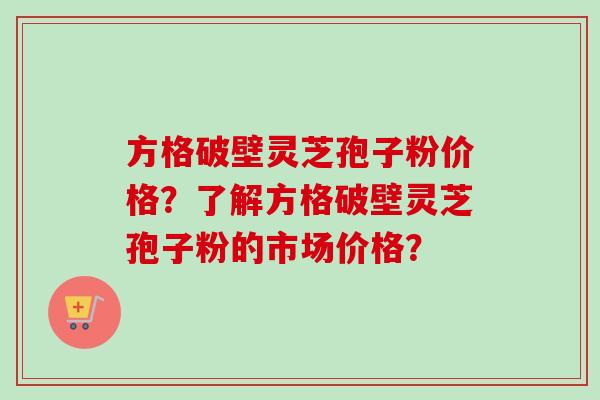方格破壁灵芝孢子粉价格？了解方格破壁灵芝孢子粉的市场价格？