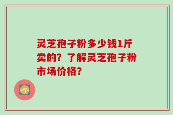 灵芝孢子粉多少钱1斤卖的?了解灵芝孢子粉市场价格? 灵芝孢子粉多少钱1斤卖的?了解灵芝孢子粉市场价格?