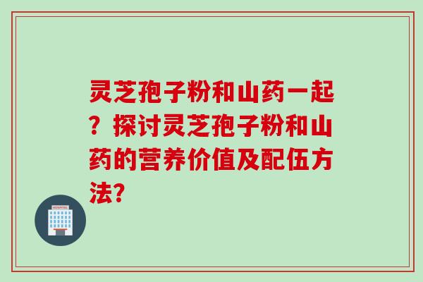 灵芝孢子粉和山药一起?探讨灵芝孢子粉和山药的营养价值及配伍方法? 灵芝孢子粉和山药一起?探讨灵芝孢子粉和山药的营养价值及配伍方法?