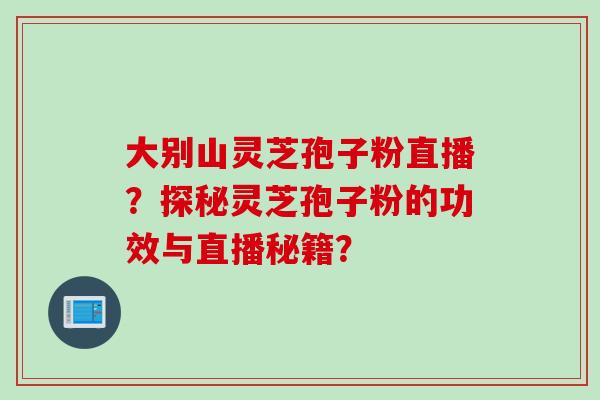 大别山灵芝孢子粉直播？探秘灵芝孢子粉的功效与直播秘籍？