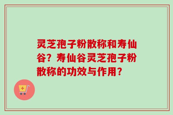 灵芝孢子粉散称和寿仙谷?寿仙谷灵芝孢子粉散称的功效与作用? 灵芝孢子粉散称和寿仙谷?寿仙谷灵芝孢子粉散称的功效与作用?