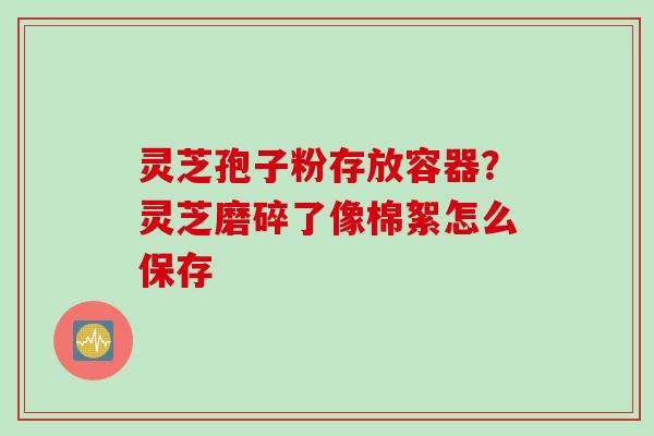 灵芝孢子粉存放容器？灵芝磨碎了像棉絮怎么保存