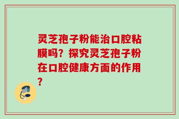 灵芝孢子粉能口腔粘膜吗?探究灵芝孢子粉在口腔健康方面的作用? 灵芝孢子粉能口腔粘膜吗?探究灵芝孢子粉在口腔健康方面的作用?