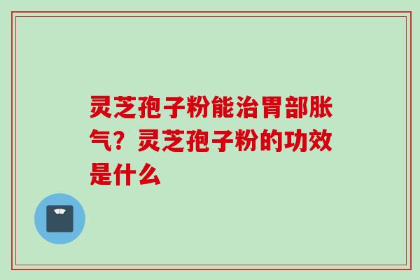 灵芝孢子粉能治胃部胀气？灵芝孢子粉的功效是什么