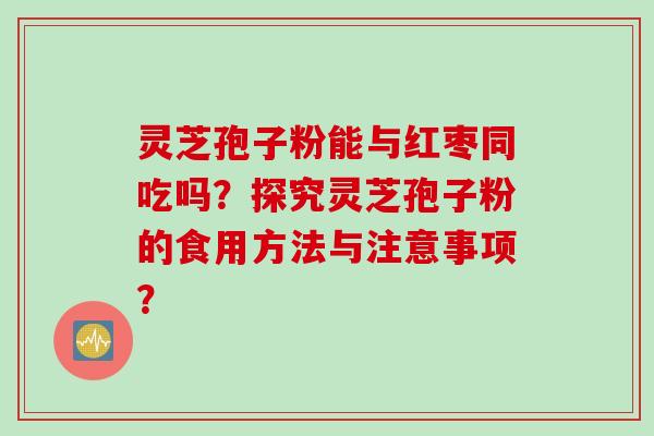 灵芝孢子粉能与红枣同吃吗？探究灵芝孢子粉的食用方法与注意事项？