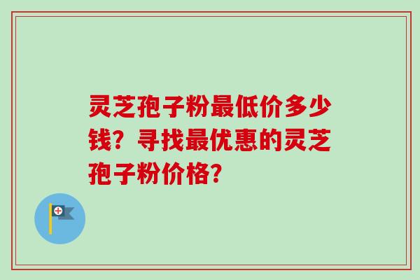 灵芝孢子粉最低价多少钱？寻找最优惠的灵芝孢子粉价格？