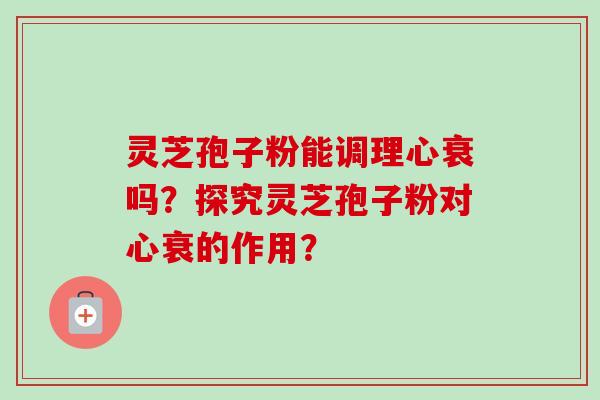 灵芝孢子粉能调理心衰吗？探究灵芝孢子粉对心衰的作用？