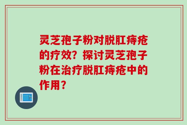 灵芝孢子粉对脱肛痔疮的疗效？探讨灵芝孢子粉在治疗脱肛痔疮中的作用？