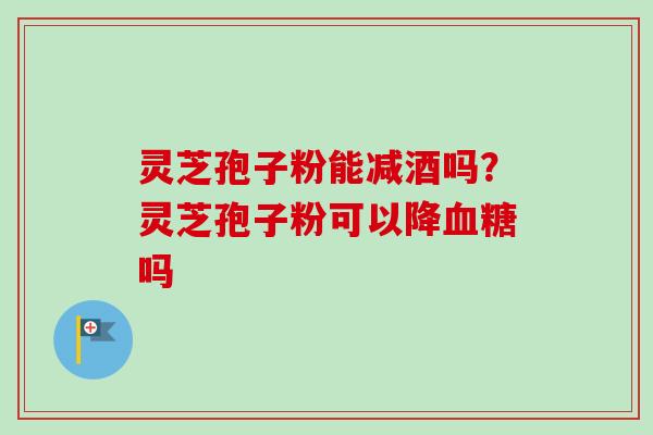 灵芝孢子粉能减酒吗？灵芝孢子粉可以降血糖吗