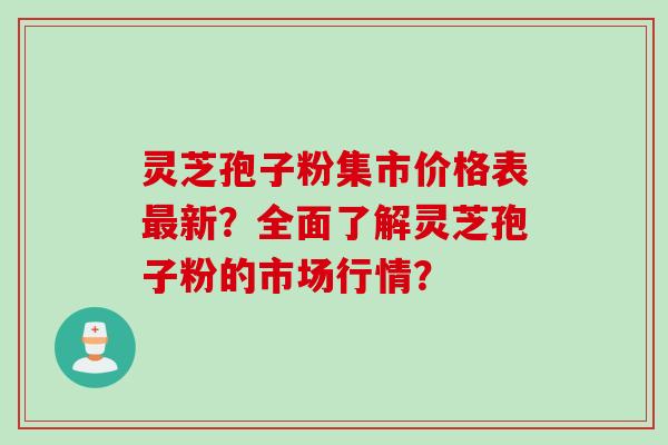 灵芝孢子粉集市价格表最新？全面了解灵芝孢子粉的市场行情？