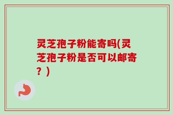 灵芝孢子粉能寄吗(灵芝孢子粉是否可以邮寄？)