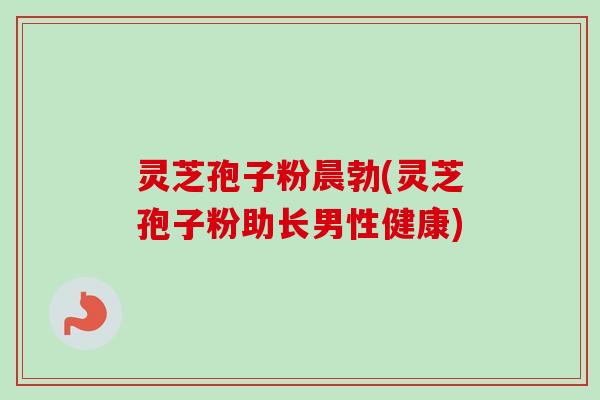 灵芝孢子粉晨勃(灵芝孢子粉助长男性健康)