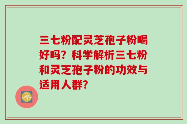 三七粉配灵芝孢子粉喝好吗？科学解析三七粉和灵芝孢子粉的功效与适用人群？