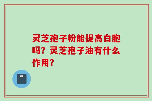 灵芝孢子粉能提高白胞吗？灵芝孢子油有什么作用？
