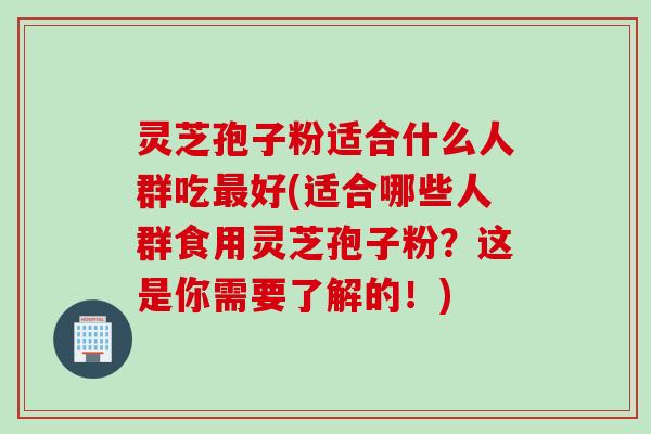 灵芝孢子粉适合什么人群吃最好(适合哪些人群食用灵芝孢子粉？这是你需要了解的！)