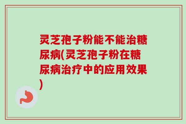 灵芝孢子粉能不能治糖尿病(灵芝孢子粉在糖尿病治疗中的应用效果)