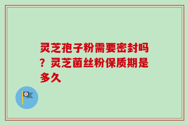 灵芝孢子粉需要密封吗？灵芝菌丝粉保质期是多久