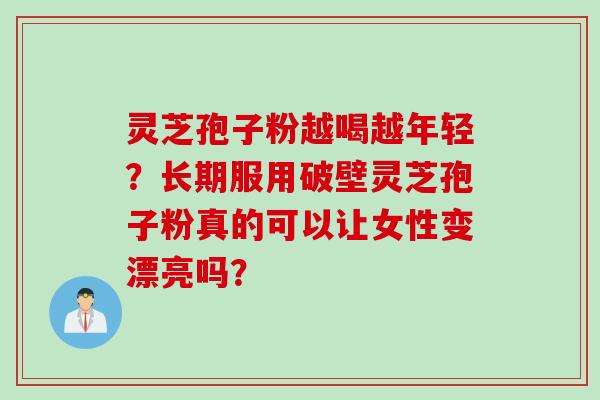 灵芝孢子粉越喝越年轻？长期服用破壁灵芝孢子粉真的可以让女性变漂亮吗？