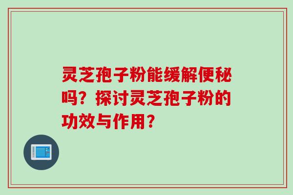 灵芝孢子粉能缓解便秘吗？探讨灵芝孢子粉的功效与作用？