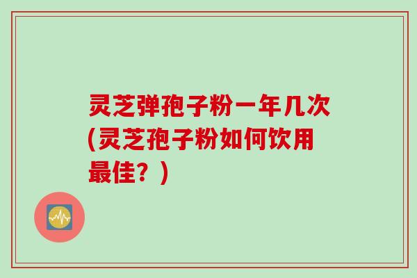 灵芝弹孢子粉一年几次(灵芝孢子粉如何饮用最佳？)
