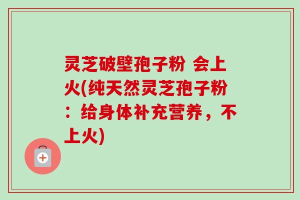 灵芝破壁孢子粉 会上火(纯天然灵芝孢子粉：给身体补充营养，不上火)