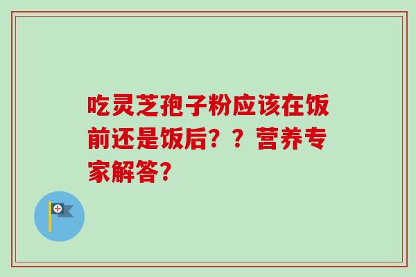 吃灵芝孢子粉应该在饭前还是饭后？？营养专家解答？
