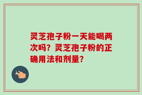 灵芝孢子粉一天能喝两次吗？灵芝孢子粉的正确用法和剂量？
