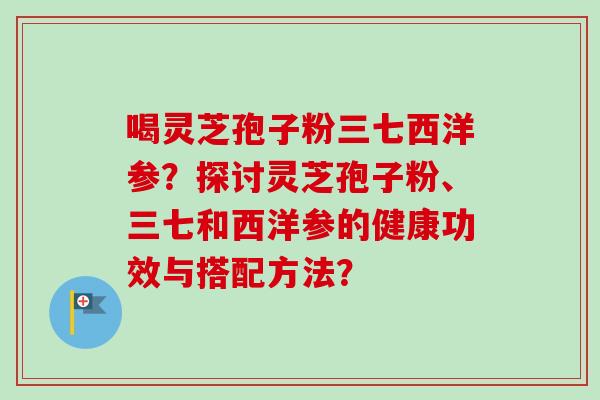 喝灵芝孢子粉三七西洋参？探讨灵芝孢子粉、三七和西洋参的健康功效与搭配方法？