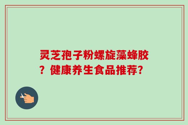 灵芝孢子粉螺旋藻蜂胶？健康养生食品推荐？