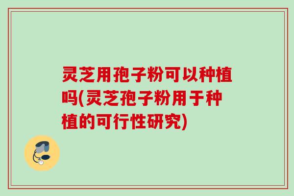 灵芝用孢子粉可以种植吗(灵芝孢子粉用于种植的可行性研究)