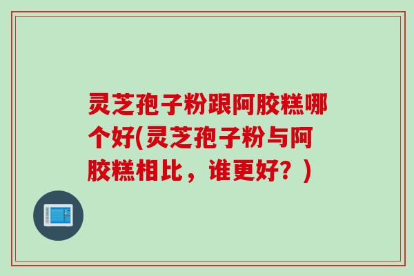 灵芝孢子粉跟阿胶糕哪个好(灵芝孢子粉与阿胶糕相比，谁更好？)