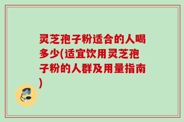 灵芝孢子粉适合的人喝多少(适宜饮用灵芝孢子粉的人群及用量指南)