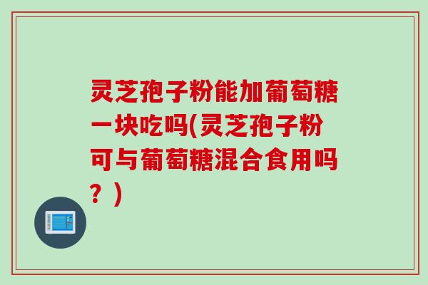 灵芝孢子粉能加葡萄糖一块吃吗(灵芝孢子粉可与葡萄糖混合食用吗？)
