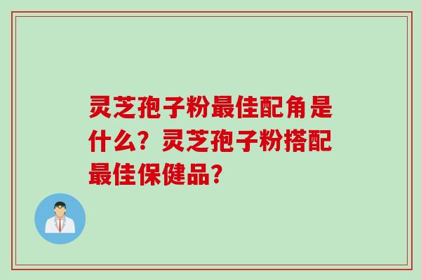 灵芝孢子粉最佳配角是什么？灵芝孢子粉搭配最佳保健品？