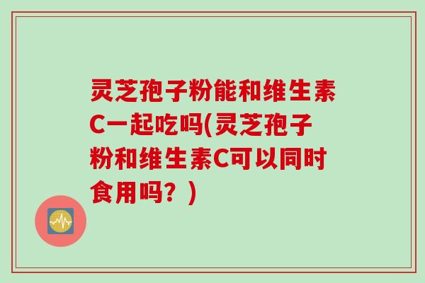 灵芝孢子粉能和维生素C一起吃吗(灵芝孢子粉和维生素C可以同时食用吗？)