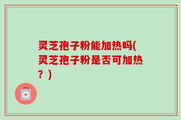 灵芝孢子粉能加热吗(灵芝孢子粉是否可加热？)