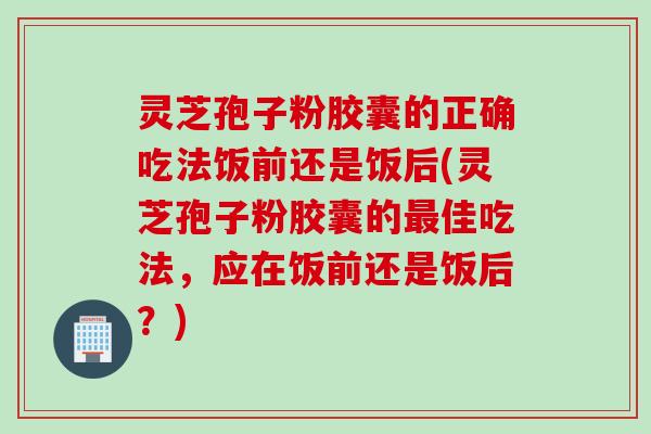灵芝孢子粉胶囊的正确吃法饭前还是饭后(灵芝孢子粉胶囊的最佳吃法，应在饭前还是饭后？)