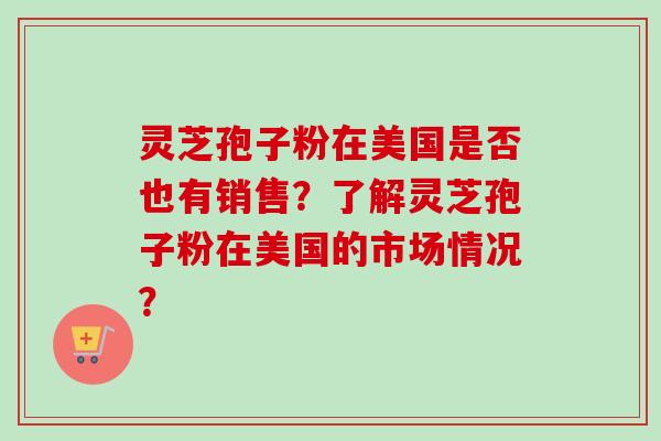灵芝孢子粉在美国是否也有销售？了解灵芝孢子粉在美国的市场情况？