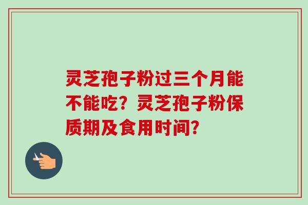 灵芝孢子粉过三个月能不能吃？灵芝孢子粉保质期及食用时间？