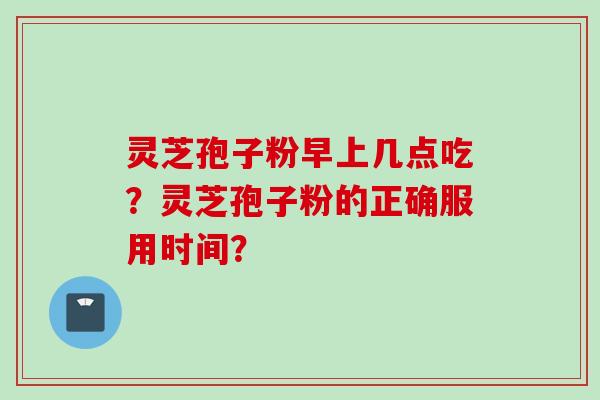 灵芝孢子粉早上几点吃？灵芝孢子粉的正确服用时间？