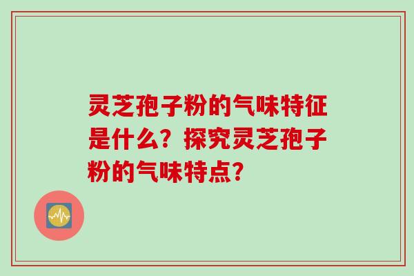 灵芝孢子粉的气味特征是什么？探究灵芝孢子粉的气味特点？